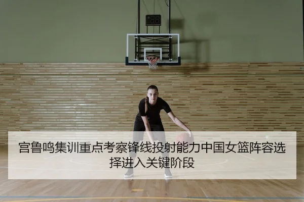 宫鲁鸣集训重点考察锋线投射能力中国女篮阵容选择进入关键阶段