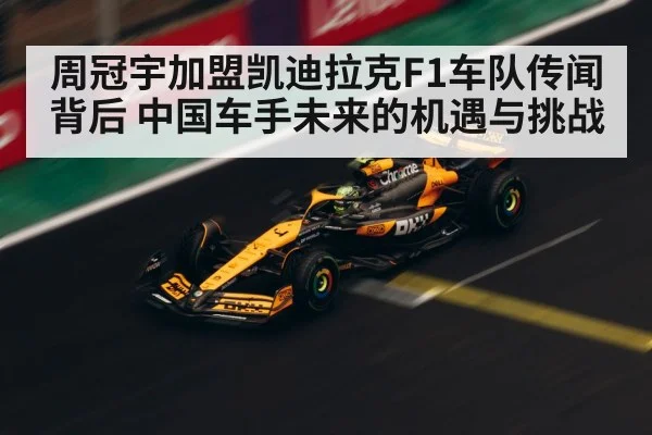周冠宇加盟凯迪拉克F1车队传闻背后 中国车手未来的机遇与挑战
