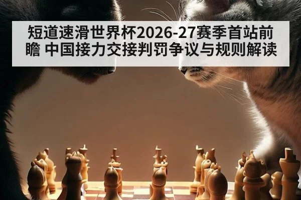 短道速滑世界杯2026-27赛季首站前瞻 中国接力交接判罚争议与规则解读