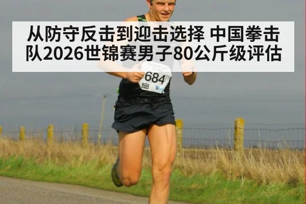 从防守反击到迎击选择 中国拳击队2026世锦赛男子80公斤级评估