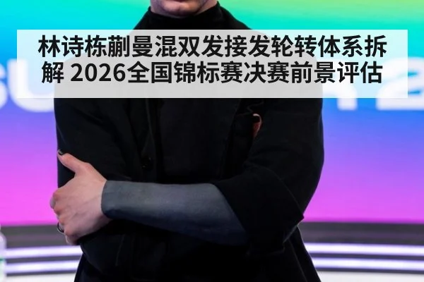 林诗栋蒯曼混双发接发轮转体系拆解 2026全国锦标赛决赛前景评估